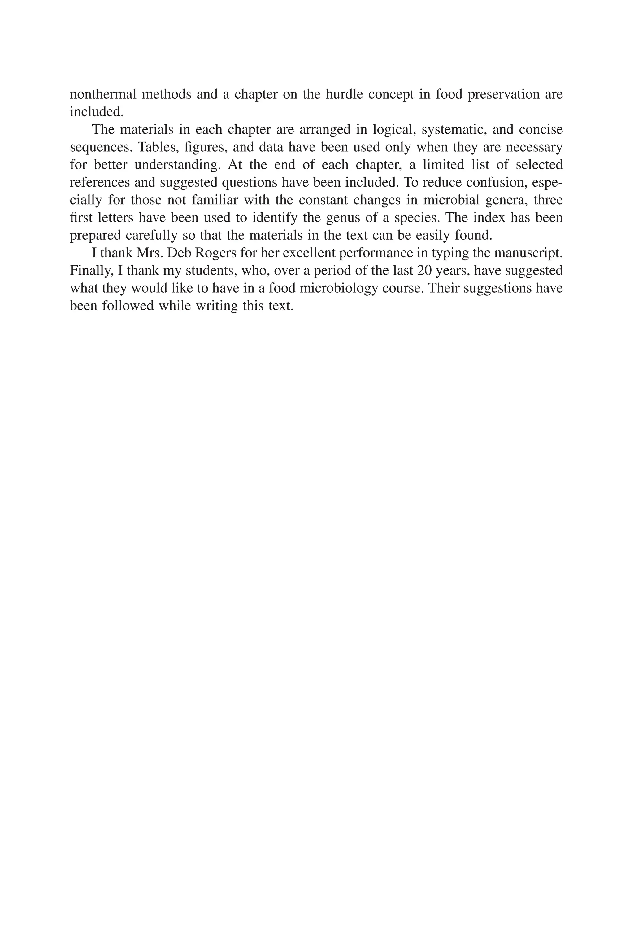 nonthermal methods and a chapter on the hurdle concept in food preservation are
included.
The materials in each chapter are arranged in logical, systematic, and concise
sequences. Tables, ﬁgures, and data have been used only when they are necessary
for better understanding. At the end of each chapter, a limited list of selected
references and suggested questions have been included. To reduce confusion, espe-
cially for those not familiar with the constant changes in microbial genera, three
ﬁrst letters have been used to identify the genus of a species. The index has been
prepared carefully so that the materials in the text can be easily found.
I thank Mrs. Deb Rogers for her excellent performance in typing the manuscript.
Finally, I thank my students, who, over a period of the last 20 years, have suggested
what they would like to have in a food microbiology course. Their suggestions have
been followed while writing this text.
 