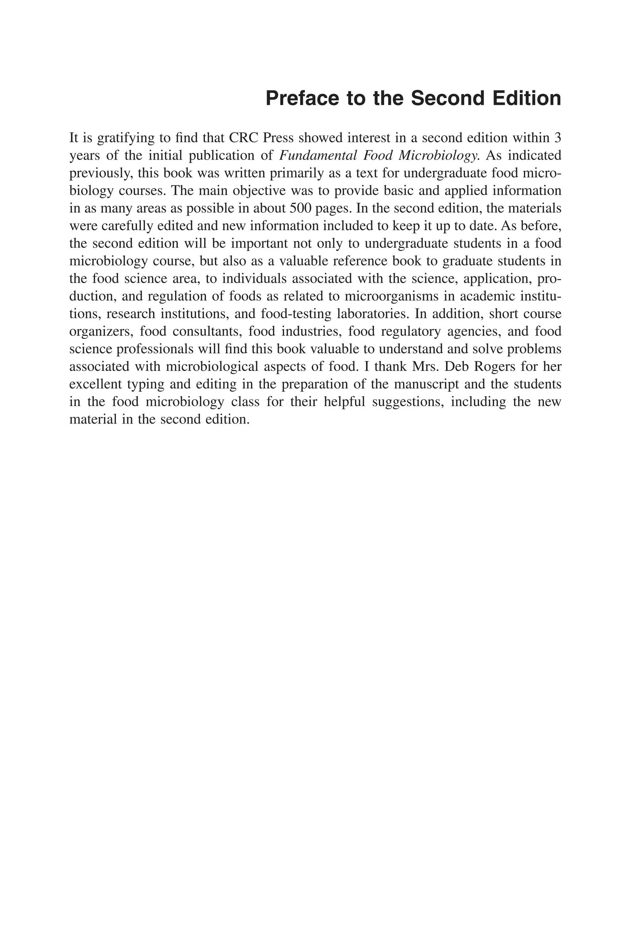 Preface to the Second Edition
It is gratifying to ﬁnd that CRC Press showed interest in a second edition within 3
years of the initial publication of Fundamental Food Microbiology. As indicated
previously, this book was written primarily as a text for undergraduate food micro-
biology courses. The main objective was to provide basic and applied information
in as many areas as possible in about 500 pages. In the second edition, the materials
were carefully edited and new information included to keep it up to date. As before,
the second edition will be important not only to undergraduate students in a food
microbiology course, but also as a valuable reference book to graduate students in
the food science area, to individuals associated with the science, application, pro-
duction, and regulation of foods as related to microorganisms in academic institu-
tions, research institutions, and food-testing laboratories. In addition, short course
organizers, food consultants, food industries, food regulatory agencies, and food
science professionals will ﬁnd this book valuable to understand and solve problems
associated with microbiological aspects of food. I thank Mrs. Deb Rogers for her
excellent typing and editing in the preparation of the manuscript and the students
in the food microbiology class for their helpful suggestions, including the new
material in the second edition.
 