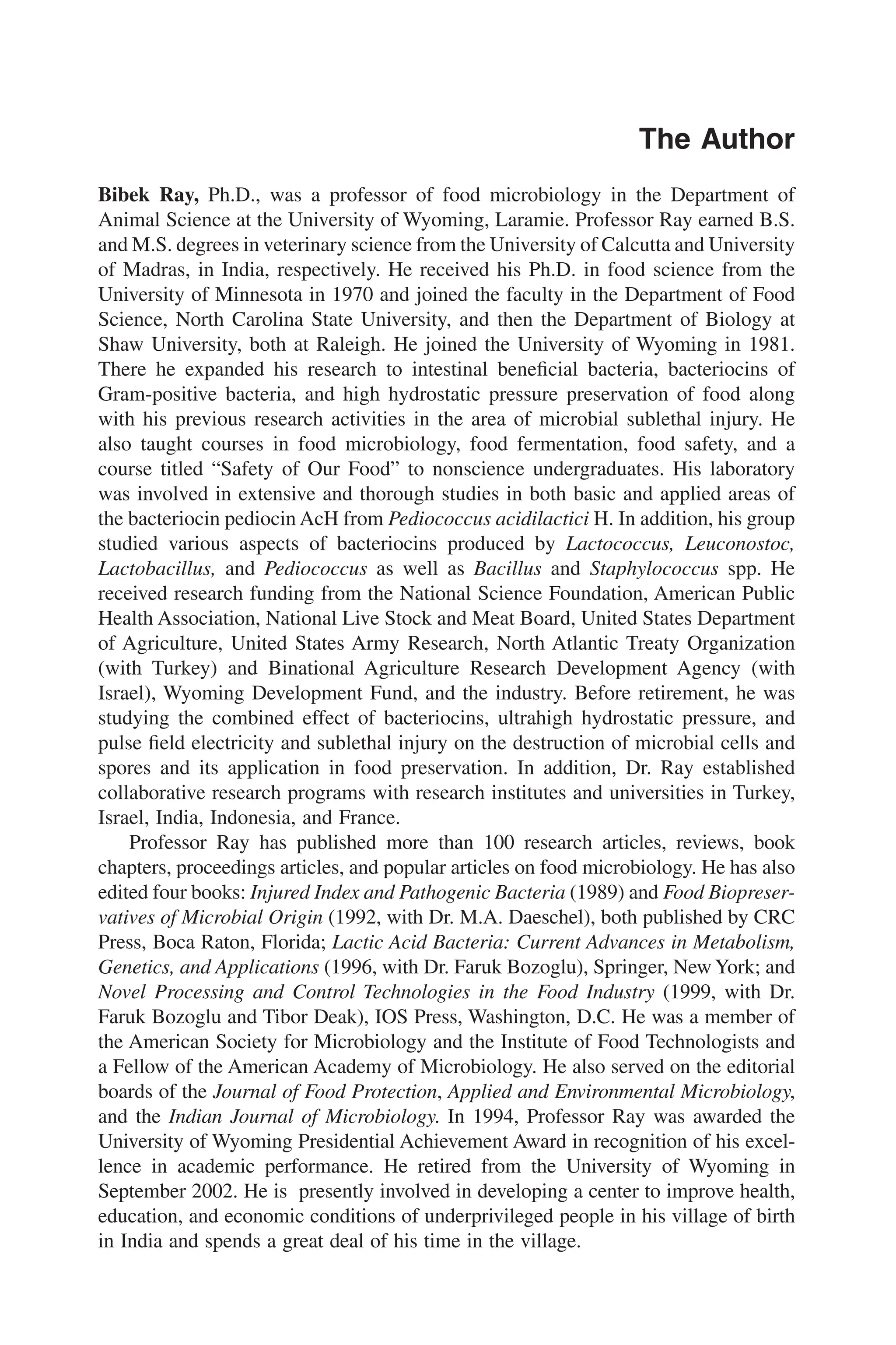 The Author
Bibek Ray, Ph.D., was a professor of food microbiology in the Department of
Animal Science at the University of Wyoming, Laramie. Professor Ray earned B.S.
and M.S. degrees in veterinary science from the University of Calcutta and University
of Madras, in India, respectively. He received his Ph.D. in food science from the
University of Minnesota in 1970 and joined the faculty in the Department of Food
Science, North Carolina State University, and then the Department of Biology at
Shaw University, both at Raleigh. He joined the University of Wyoming in 1981.
There he expanded his research to intestinal beneﬁcial bacteria, bacteriocins of
Gram-positive bacteria, and high hydrostatic pressure preservation of food along
with his previous research activities in the area of microbial sublethal injury. He
also taught courses in food microbiology, food fermentation, food safety, and a
course titled “Safety of Our Food” to nonscience undergraduates. His laboratory
was involved in extensive and thorough studies in both basic and applied areas of
the bacteriocin pediocin AcH from Pediococcus acidilactici H. In addition, his group
studied various aspects of bacteriocins produced by Lactococcus, Leuconostoc,
Lactobacillus, and Pediococcus as well as Bacillus and Staphylococcus spp. He
received research funding from the National Science Foundation, American Public
Health Association, National Live Stock and Meat Board, United States Department
of Agriculture, United States Army Research, North Atlantic Treaty Organization
(with Turkey) and Binational Agriculture Research Development Agency (with
Israel), Wyoming Development Fund, and the industry. Before retirement, he was
studying the combined effect of bacteriocins, ultrahigh hydrostatic pressure, and
pulse ﬁeld electricity and sublethal injury on the destruction of microbial cells and
spores and its application in food preservation. In addition, Dr. Ray established
collaborative research programs with research institutes and universities in Turkey,
Israel, India, Indonesia, and France.
Professor Ray has published more than 100 research articles, reviews, book
chapters, proceedings articles, and popular articles on food microbiology. He has also
edited four books: Injured Index and Pathogenic Bacteria (1989) and Food Biopreser-
vatives of Microbial Origin (1992, with Dr. M.A. Daeschel), both published by CRC
Press, Boca Raton, Florida; Lactic Acid Bacteria: Current Advances in Metabolism,
Genetics, and Applications (1996, with Dr. Faruk Bozoglu), Springer, NewYork; and
Novel Processing and Control Technologies in the Food Industry (1999, with Dr.
Faruk Bozoglu and Tibor Deak), IOS Press, Washington, D.C. He was a member of
the American Society for Microbiology and the Institute of Food Technologists and
a Fellow of the American Academy of Microbiology. He also served on the editorial
boards of the Journal of Food Protection, Applied and Environmental Microbiology,
and the Indian Journal of Microbiology. In 1994, Professor Ray was awarded the
University of Wyoming Presidential Achievement Award in recognition of his excel-
lence in academic performance. He retired from the University of Wyoming in
September 2002. He is presently involved in developing a center to improve health,
education, and economic conditions of underprivileged people in his village of birth
in India and spends a great deal of his time in the village.
 