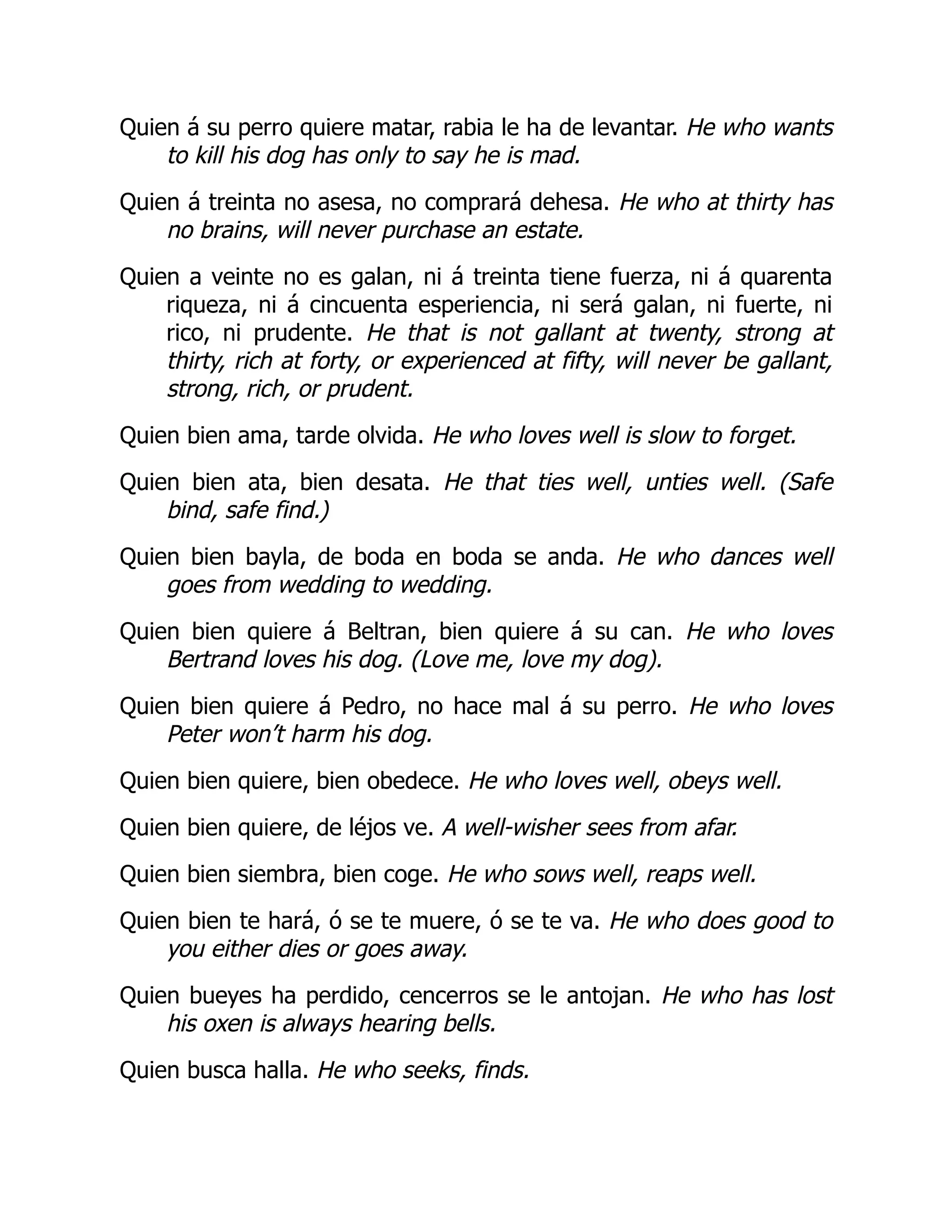 Quien á su perro quiere matar, rabia le ha de levantar. He who wants
to kill his dog has only to say he is mad.
Quien á treinta no asesa, no comprará dehesa. He who at thirty has
no brains, will never purchase an estate.
Quien a veinte no es galan, ni á treinta tiene fuerza, ni á quarenta
riqueza, ni á cincuenta esperiencia, ni será galan, ni fuerte, ni
rico, ni prudente. He that is not gallant at twenty, strong at
thirty, rich at forty, or experienced at fifty, will never be gallant,
strong, rich, or prudent.
Quien bien ama, tarde olvida. He who loves well is slow to forget.
Quien bien ata, bien desata. He that ties well, unties well. (Safe
bind, safe find.)
Quien bien bayla, de boda en boda se anda. He who dances well
goes from wedding to wedding.
Quien bien quiere á Beltran, bien quiere á su can. He who loves
Bertrand loves his dog. (Love me, love my dog).
Quien bien quiere á Pedro, no hace mal á su perro. He who loves
Peter won’t harm his dog.
Quien bien quiere, bien obedece. He who loves well, obeys well.
Quien bien quiere, de léjos ve. A well-wisher sees from afar.
Quien bien siembra, bien coge. He who sows well, reaps well.
Quien bien te hará, ó se te muere, ó se te va. He who does good to
you either dies or goes away.
Quien bueyes ha perdido, cencerros se le antojan. He who has lost
his oxen is always hearing bells.
Quien busca halla. He who seeks, finds.
 