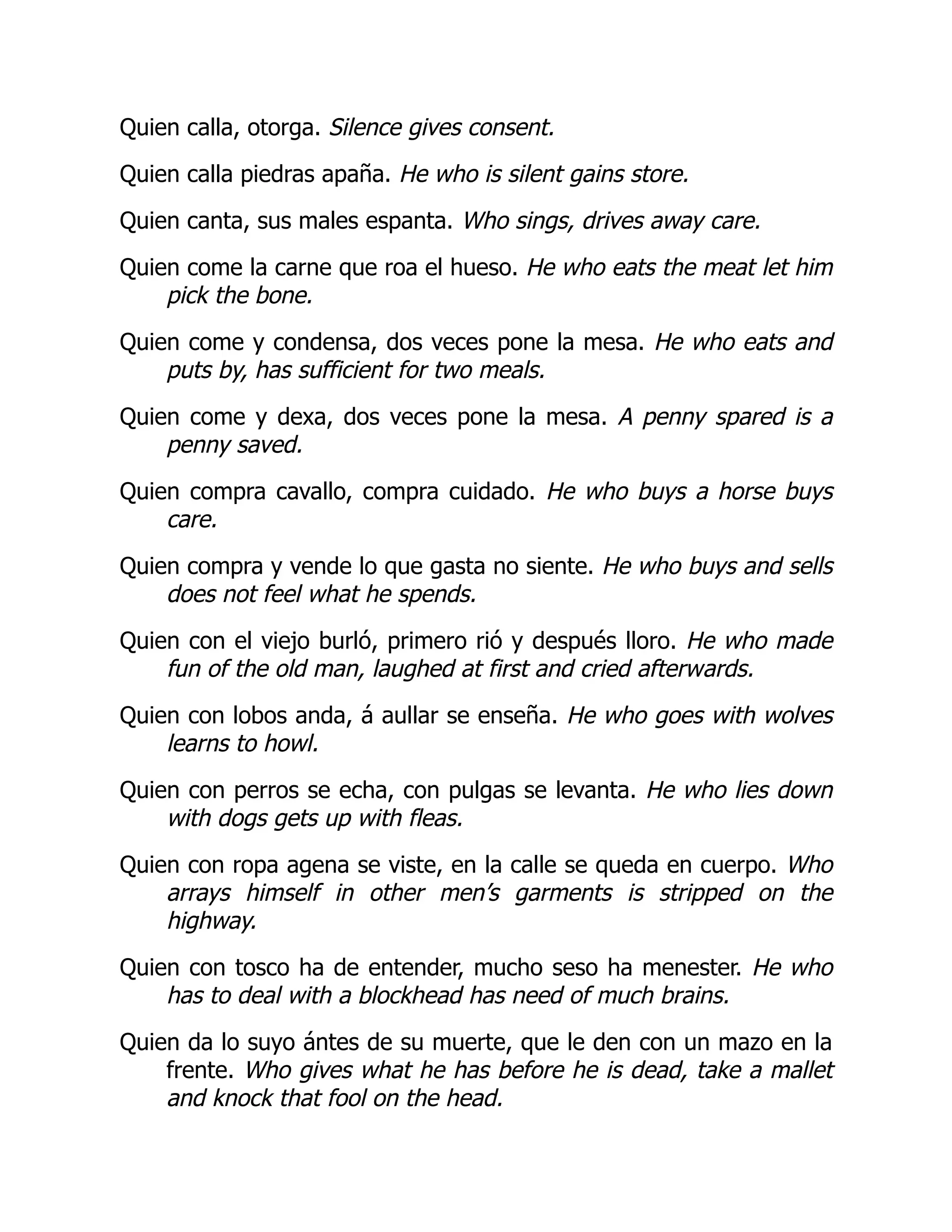 Quien calla, otorga. Silence gives consent.
Quien calla piedras apaña. He who is silent gains store.
Quien canta, sus males espanta. Who sings, drives away care.
Quien come la carne que roa el hueso. He who eats the meat let him
pick the bone.
Quien come y condensa, dos veces pone la mesa. He who eats and
puts by, has sufficient for two meals.
Quien come y dexa, dos veces pone la mesa. A penny spared is a
penny saved.
Quien compra cavallo, compra cuidado. He who buys a horse buys
care.
Quien compra y vende lo que gasta no siente. He who buys and sells
does not feel what he spends.
Quien con el viejo burló, primero rió y después lloro. He who made
fun of the old man, laughed at first and cried afterwards.
Quien con lobos anda, á aullar se enseña. He who goes with wolves
learns to howl.
Quien con perros se echa, con pulgas se levanta. He who lies down
with dogs gets up with fleas.
Quien con ropa agena se viste, en la calle se queda en cuerpo. Who
arrays himself in other men’s garments is stripped on the
highway.
Quien con tosco ha de entender, mucho seso ha menester. He who
has to deal with a blockhead has need of much brains.
Quien da lo suyo ántes de su muerte, que le den con un mazo en la
frente. Who gives what he has before he is dead, take a mallet
and knock that fool on the head.
 