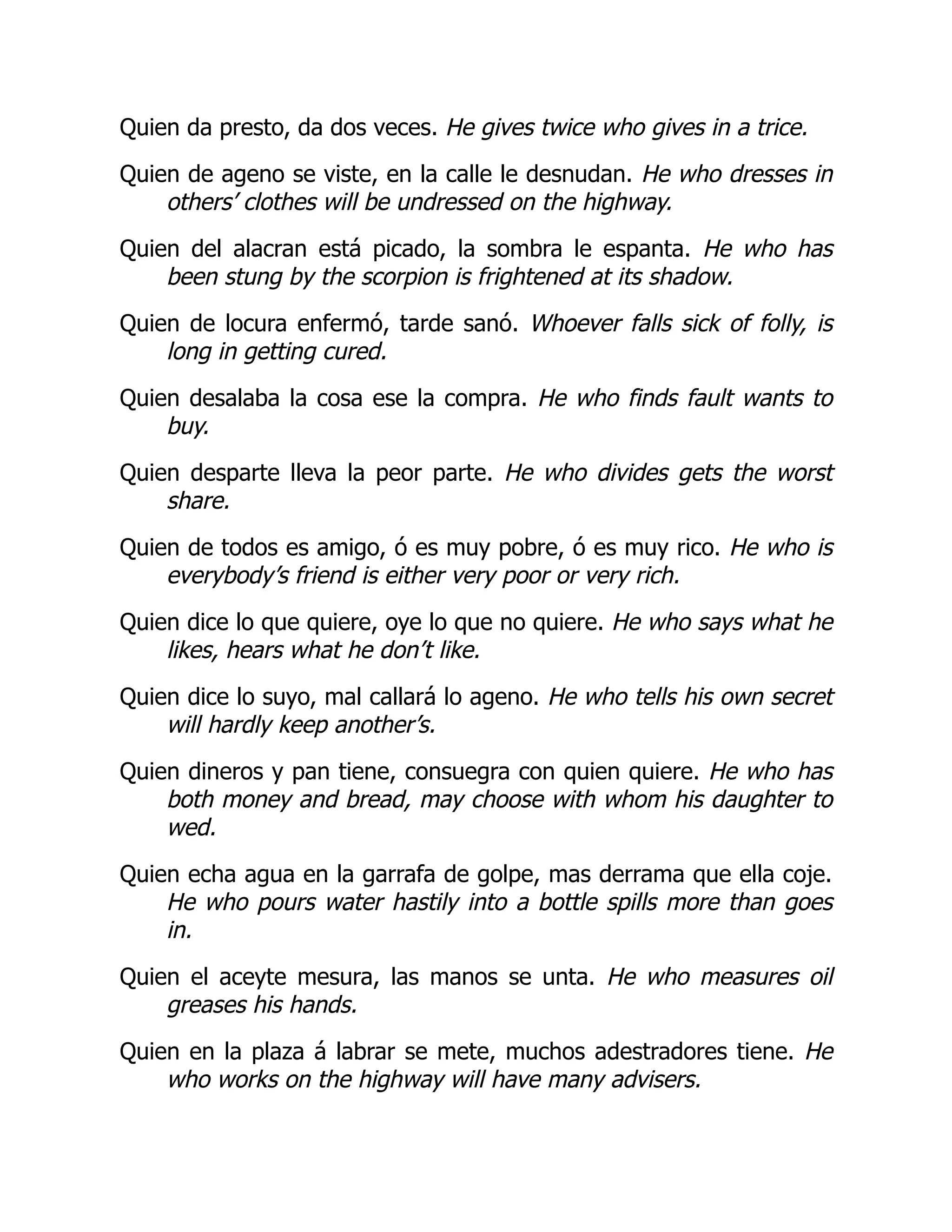 Quien da presto, da dos veces. He gives twice who gives in a trice.
Quien de ageno se viste, en la calle le desnudan. He who dresses in
others’ clothes will be undressed on the highway.
Quien del alacran está picado, la sombra le espanta. He who has
been stung by the scorpion is frightened at its shadow.
Quien de locura enfermó, tarde sanó. Whoever falls sick of folly, is
long in getting cured.
Quien desalaba la cosa ese la compra. He who finds fault wants to
buy.
Quien desparte lleva la peor parte. He who divides gets the worst
share.
Quien de todos es amigo, ó es muy pobre, ó es muy rico. He who is
everybody’s friend is either very poor or very rich.
Quien dice lo que quiere, oye lo que no quiere. He who says what he
likes, hears what he don’t like.
Quien dice lo suyo, mal callará lo ageno. He who tells his own secret
will hardly keep another’s.
Quien dineros y pan tiene, consuegra con quien quiere. He who has
both money and bread, may choose with whom his daughter to
wed.
Quien echa agua en la garrafa de golpe, mas derrama que ella coje.
He who pours water hastily into a bottle spills more than goes
in.
Quien el aceyte mesura, las manos se unta. He who measures oil
greases his hands.
Quien en la plaza á labrar se mete, muchos adestradores tiene. He
who works on the highway will have many advisers.
 