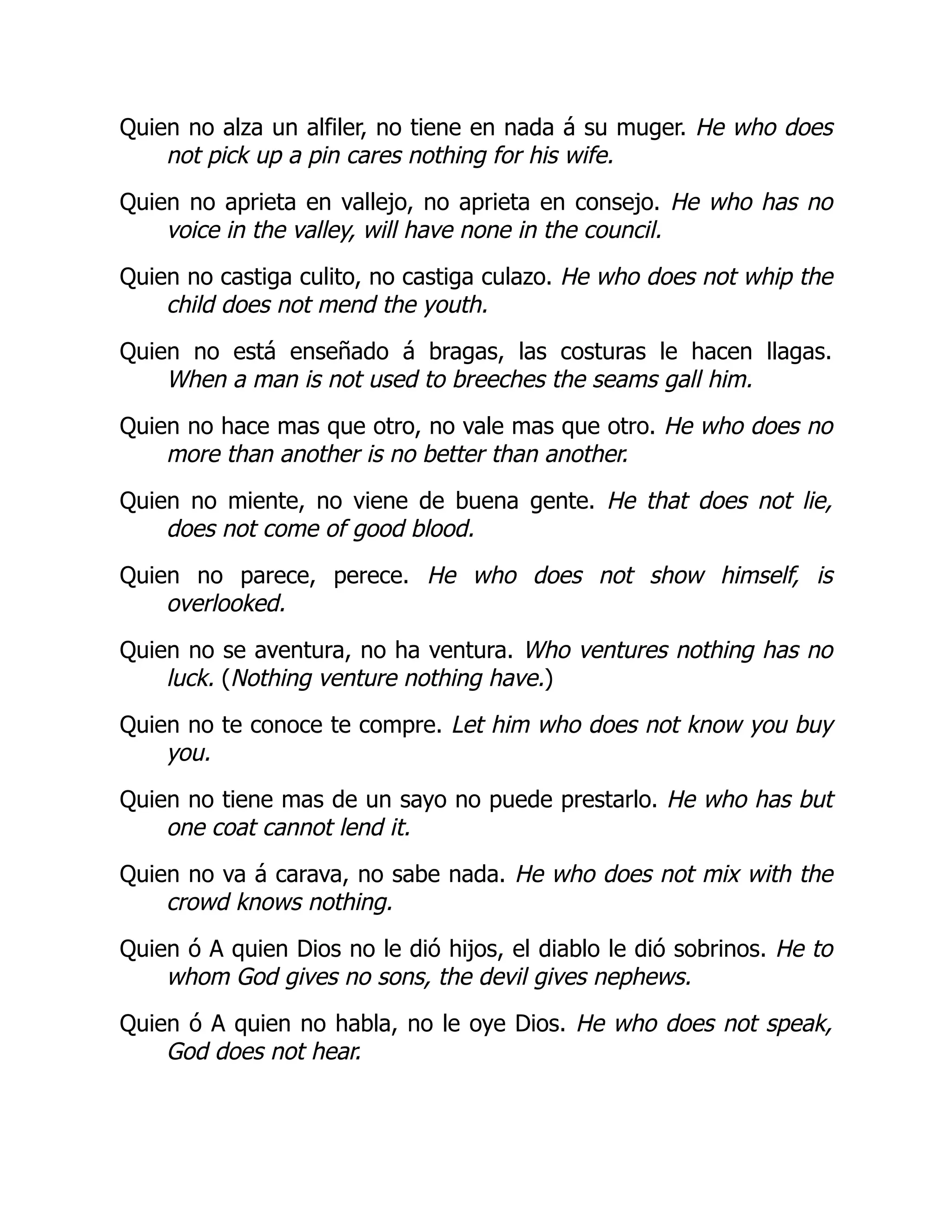 Quien no alza un alfiler, no tiene en nada á su muger. He who does
not pick up a pin cares nothing for his wife.
Quien no aprieta en vallejo, no aprieta en consejo. He who has no
voice in the valley, will have none in the council.
Quien no castiga culito, no castiga culazo. He who does not whip the
child does not mend the youth.
Quien no está enseñado á bragas, las costuras le hacen llagas.
When a man is not used to breeches the seams gall him.
Quien no hace mas que otro, no vale mas que otro. He who does no
more than another is no better than another.
Quien no miente, no viene de buena gente. He that does not lie,
does not come of good blood.
Quien no parece, perece. He who does not show himself, is
overlooked.
Quien no se aventura, no ha ventura. Who ventures nothing has no
luck. (Nothing venture nothing have.)
Quien no te conoce te compre. Let him who does not know you buy
you.
Quien no tiene mas de un sayo no puede prestarlo. He who has but
one coat cannot lend it.
Quien no va á carava, no sabe nada. He who does not mix with the
crowd knows nothing.
Quien ó A quien Dios no le dió hijos, el diablo le dió sobrinos. He to
whom God gives no sons, the devil gives nephews.
Quien ó A quien no habla, no le oye Dios. He who does not speak,
God does not hear.
 