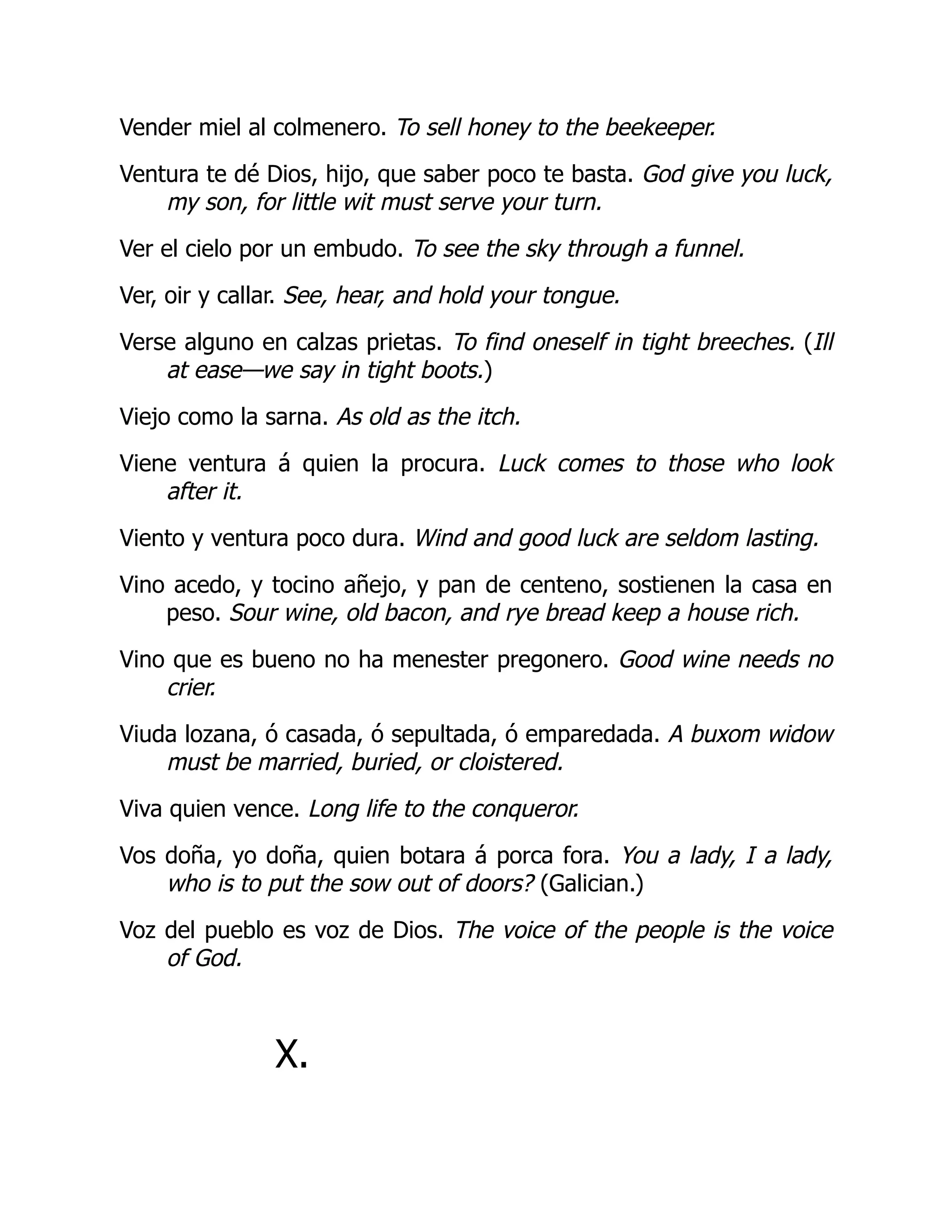 Vender miel al colmenero. To sell honey to the beekeeper.
Ventura te dé Dios, hijo, que saber poco te basta. God give you luck,
my son, for little wit must serve your turn.
Ver el cielo por un embudo. To see the sky through a funnel.
Ver, oir y callar. See, hear, and hold your tongue.
Verse alguno en calzas prietas. To find oneself in tight breeches. (Ill
at ease—we say in tight boots.)
Viejo como la sarna. As old as the itch.
Viene ventura á quien la procura. Luck comes to those who look
after it.
Viento y ventura poco dura. Wind and good luck are seldom lasting.
Vino acedo, y tocino añejo, y pan de centeno, sostienen la casa en
peso. Sour wine, old bacon, and rye bread keep a house rich.
Vino que es bueno no ha menester pregonero. Good wine needs no
crier.
Viuda lozana, ó casada, ó sepultada, ó emparedada. A buxom widow
must be married, buried, or cloistered.
Viva quien vence. Long life to the conqueror.
Vos doña, yo doña, quien botara á porca fora. You a lady, I a lady,
who is to put the sow out of doors? (Galician.)
Voz del pueblo es voz de Dios. The voice of the people is the voice
of God.
X.
 