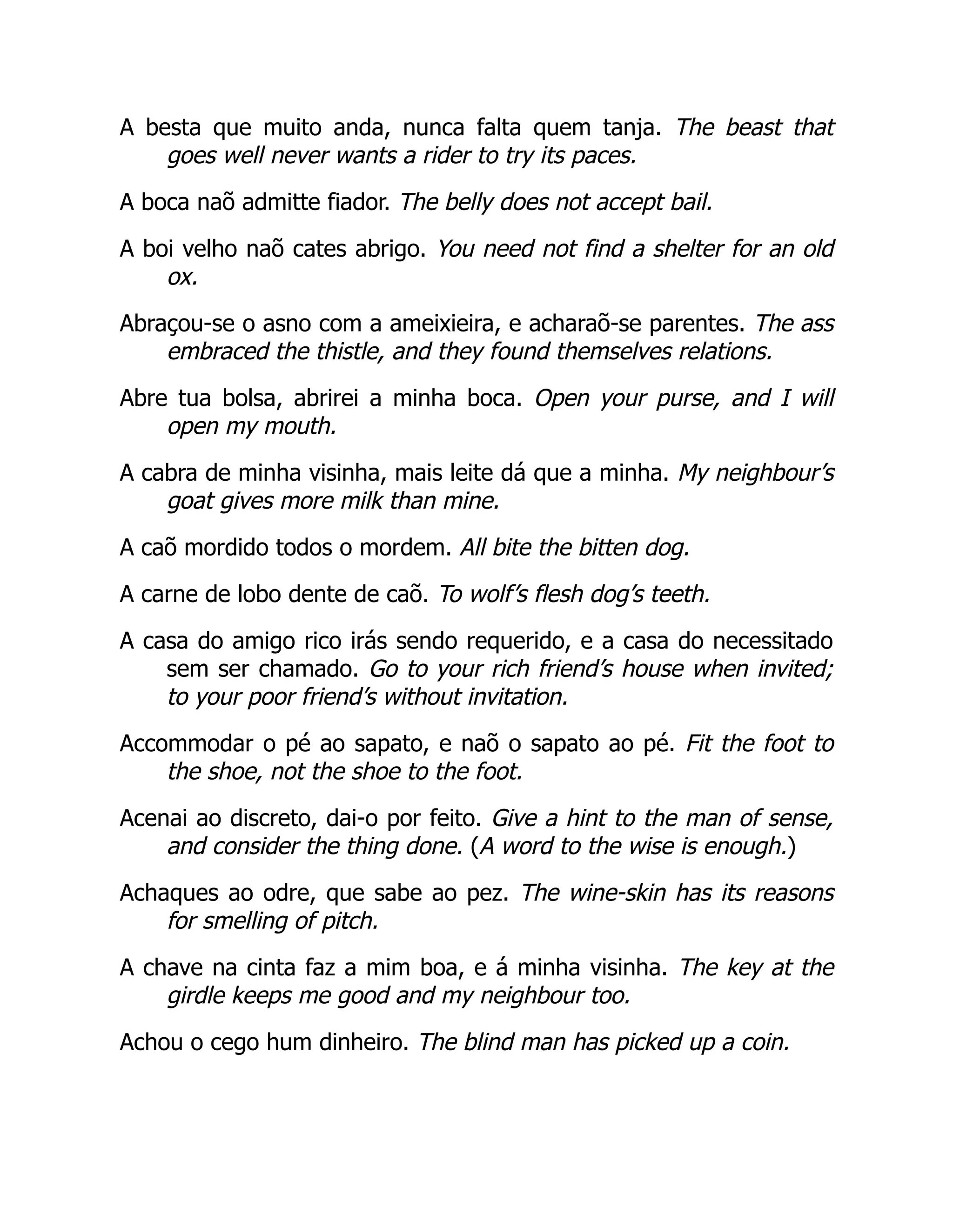 A besta que muito anda, nunca falta quem tanja. The beast that
goes well never wants a rider to try its paces.
A boca naõ admitte fiador. The belly does not accept bail.
A boi velho naõ cates abrigo. You need not find a shelter for an old
ox.
Abraçou-se o asno com a ameixieira, e acharaõ-se parentes. The ass
embraced the thistle, and they found themselves relations.
Abre tua bolsa, abrirei a minha boca. Open your purse, and I will
open my mouth.
A cabra de minha visinha, mais leite dá que a minha. My neighbour’s
goat gives more milk than mine.
A caõ mordido todos o mordem. All bite the bitten dog.
A carne de lobo dente de caõ. To wolf’s flesh dog’s teeth.
A casa do amigo rico irás sendo requerido, e a casa do necessitado
sem ser chamado. Go to your rich friend’s house when invited;
to your poor friend’s without invitation.
Accommodar o pé ao sapato, e naõ o sapato ao pé. Fit the foot to
the shoe, not the shoe to the foot.
Acenai ao discreto, dai-o por feito. Give a hint to the man of sense,
and consider the thing done. (A word to the wise is enough.)
Achaques ao odre, que sabe ao pez. The wine-skin has its reasons
for smelling of pitch.
A chave na cinta faz a mim boa, e á minha visinha. The key at the
girdle keeps me good and my neighbour too.
Achou o cego hum dinheiro. The blind man has picked up a coin.
 