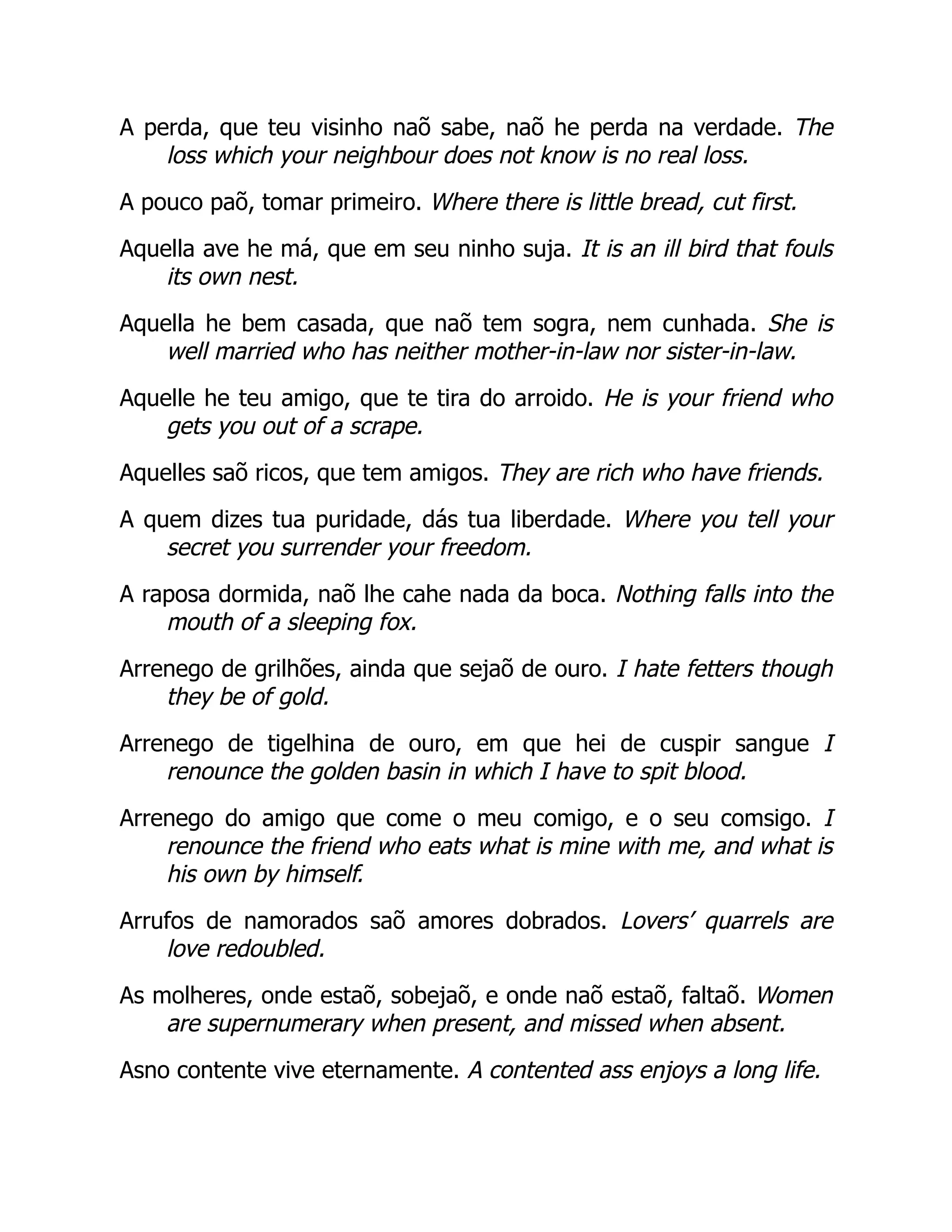A perda, que teu visinho naõ sabe, naõ he perda na verdade. The
loss which your neighbour does not know is no real loss.
A pouco paõ, tomar primeiro. Where there is little bread, cut first.
Aquella ave he má, que em seu ninho suja. It is an ill bird that fouls
its own nest.
Aquella he bem casada, que naõ tem sogra, nem cunhada. She is
well married who has neither mother-in-law nor sister-in-law.
Aquelle he teu amigo, que te tira do arroido. He is your friend who
gets you out of a scrape.
Aquelles saõ ricos, que tem amigos. They are rich who have friends.
A quem dizes tua puridade, dás tua liberdade. Where you tell your
secret you surrender your freedom.
A raposa dormida, naõ lhe cahe nada da boca. Nothing falls into the
mouth of a sleeping fox.
Arrenego de grilhões, ainda que sejaõ de ouro. I hate fetters though
they be of gold.
Arrenego de tigelhina de ouro, em que hei de cuspir sangue I
renounce the golden basin in which I have to spit blood.
Arrenego do amigo que come o meu comigo, e o seu comsigo. I
renounce the friend who eats what is mine with me, and what is
his own by himself.
Arrufos de namorados saõ amores dobrados. Lovers’ quarrels are
love redoubled.
As molheres, onde estaõ, sobejaõ, e onde naõ estaõ, faltaõ. Women
are supernumerary when present, and missed when absent.
Asno contente vive eternamente. A contented ass enjoys a long life.
 