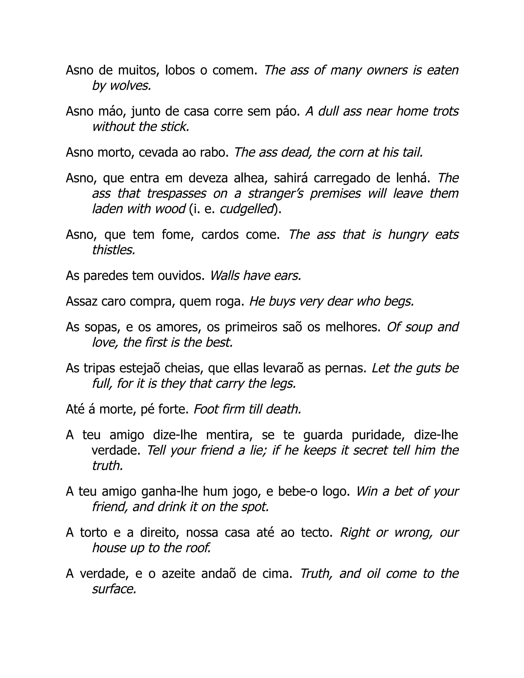 Asno de muitos, lobos o comem. The ass of many owners is eaten
by wolves.
Asno máo, junto de casa corre sem páo. A dull ass near home trots
without the stick.
Asno morto, cevada ao rabo. The ass dead, the corn at his tail.
Asno, que entra em deveza alhea, sahirá carregado de lenhá. The
ass that trespasses on a stranger’s premises will leave them
laden with wood (i. e. cudgelled).
Asno, que tem fome, cardos come. The ass that is hungry eats
thistles.
As paredes tem ouvidos. Walls have ears.
Assaz caro compra, quem roga. He buys very dear who begs.
As sopas, e os amores, os primeiros saõ os melhores. Of soup and
love, the first is the best.
As tripas estejaõ cheias, que ellas levaraõ as pernas. Let the guts be
full, for it is they that carry the legs.
Até á morte, pé forte. Foot firm till death.
A teu amigo dize-lhe mentira, se te guarda puridade, dize-lhe
verdade. Tell your friend a lie; if he keeps it secret tell him the
truth.
A teu amigo ganha-lhe hum jogo, e bebe-o logo. Win a bet of your
friend, and drink it on the spot.
A torto e a direito, nossa casa até ao tecto. Right or wrong, our
house up to the roof.
A verdade, e o azeite andaõ de cima. Truth, and oil come to the
surface.
 