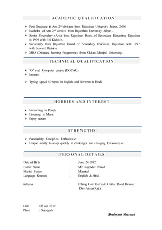 ACADEMIC QUALIFICATION
.
 Post Graduate in Arts 2nd division from Rajasthan University Jaipur. 2006
 Bachelor of Arts 2nd division from Rajasthan University Jaipur .
 Senior Secondary (Arts) from Rajasthan Board of Secondary Education, Rajasthan
in 1999 with 3rd Division.
 Secondary from Rajasthan Board of Secondary Education, Rajasthan with 1997
with Second Division.
 MBA (Distance learning Programme) from Sikkim Manipal University.
TECHNICAL QUALIFICATION
 ‘O’ level Computer course (DOCAC).
 Internet
 Typing speed 50 wpm. In English and 40 wpm in Hindi.
HOBBIES AND INTEREST
 Interacting to People
 Listening to Music
 Enjoy nature
STRENGTHS
 Punctuality, Discipline, Enthusiastic.
 Unique ability to adapt quickly to challenges and changing Environment
PERSONAL DETAILS
Date of Birth : June 24,1982
Father Name : Mr. Rajender Prasad
Marital Status : Married
Language Known : English & Hindi
Address : Chang Gate Out Side Chittar Road Beawar,
Dist-Ajmer(Raj.)
Date :03 oct 2012
Place : Suratgarh
(Dushyant Sharma)
 