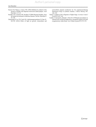 Sissons CH, Wong L, Cutress TW (1996) Inhibition by ethanol of the
growth of biofilm and dispersed microcosm dental plaques. Arch
Oral Biol 1:27–34
Stoodley LH, Costerton JW, Stoodley P (2004) Bacterial biofilms: from
the natural environment to infectious diseases. Nat Rev Microbiol 2:
95–108
Velmurugan P, Lee YH, Venil CK, Lakshmanaperumalsamy P, Chae JC,
Oh BT (2010) Effect of light on growth, intracellular and
extracellular pigment production by five pigment-producing
filamentous fungi in synthetic medium. J Biosci Bioeng 109:
346–350
Velsek J, Cejpek K (2011) Pigments of higher fungi: A review. Czeck J
Food Sci 29:87–102
Yoshika T, Kawada K, Shimda T, Mori M (1979)Lipid peroxidation in
maternal and cord blood andprotective mechanism against activated
oxygentoxicity within blood. Am J Obstet Gynecol135:372–376
Ann Microbiol
Author's personal copy
 