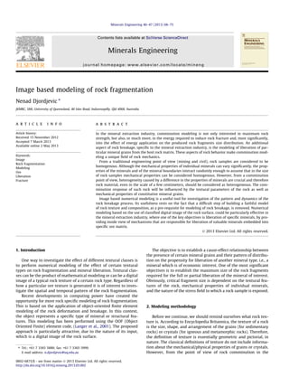 Image based modeling of rock fragmentation
Nenad Djordjevic ⇑
JKMRC, SMI, University of Queensland, 40 Isles Road, Indooroopilly, Qld 4068, Australia
a r t i c l e i n f o
Article history:
Received 15 November 2012
Accepted 7 March 2013
Available online 2 May 2013
Keywords:
Image
Rock fragmentation
Modeling
Ore
Liberation
Fracture
a b s t r a c t
In the mineral extraction industry, comminution modeling is not only interested in maximum rock
strength, but also, or much more, in the energy required to induce rock fracture and, most signiﬁcantly,
into the effect of energy application on the produced rock fragments size distribution. An additional
aspect of rock breakage, speciﬁc to the mineral extraction industry, is the modeling of liberation of par-
ticular mineral grains from the host rock matrix. These aspects of rock behavior make comminution mod-
eling a unique ﬁeld of rock mechanics.
From a traditional engineering point of view (mining and civil), rock samples are considered to be
homogenous. Although the mechanical properties of individual minerals can vary signiﬁcantly, the prop-
erties of the minerals and of the mineral boundaries interact randomly enough to assume that in the size
of rock samples mechanical properties can be considered homogenous. However, from a comminution
point of view, heterogeneity caused by a difference in the properties of minerals are crucial and therefore
rock material, even in the scale of a few centimeters, should be considered as heterogeneous. The com-
minution response of such rock will be inﬂuenced by the textural parameters of the rock as well as
mechanical properties of constitutive mineral grains.
Image based numerical modeling is a useful tool for investigation of the pattern and dynamics of the
rock breakage process. Its usefulness rests on the fact that a difﬁcult step of building a faithful model
of rock texture and composition, as a pre-requisite for modeling of rock breakage, is removed. Numerical
modeling based on the use of classiﬁed digital image of the rock surface, could be particularly effective in
the mineral extraction industry, where one of the key objectives is liberation of speciﬁc minerals, by pro-
viding inside view of mechanisms that are responsible for liberation of valuable minerals embedded into
speciﬁc ore matrix.
Ó 2013 Elsevier Ltd. All rights reserved.
1. Introduction
One way to investigate the effect of different textural classes is
to perform numerical modeling of the effect of certain textural
types on rock fragmentation and mineral liberation. Textural clas-
ses can be the product of mathematical modeling or can be a digital
image of a typical rock texture of a certain rock type. Regardless of
how a particular ore texture is generated it is of interest to inves-
tigate the spatial and temporal pattern of the rock fragmentation.
Recent developments in computing power have created the
opportunity for more rock speciﬁc modeling of rock fragmentation.
This is based on the application of object-oriented ﬁnite element
modeling of the rock deformation and breakage. In this context,
the object represents a speciﬁc type of mineral or structural fea-
tures. This modeling has been performed using the OOF (Object
Oriented Finite) element code, (Langer et al., 2001). The proposed
approach is particularly attractive, due to the nature of its input,
which is a digital image of the rock surface.
The objective is to establish a cause-effect relationship between
the presence of certain mineral grains and their pattern of distribu-
tion on the propensity for liberation of another mineral type, i.e., a
mineral which is of economic interest. One of the most signiﬁcant
objectives is to establish the maximum size of the rock fragments
required for the full or partial liberation of the mineral of interest.
Obviously, critical fragment size is dependent on the textural fea-
tures of the rock, mechanical properties of individual minerals,
and the nature of the stress ﬁeld to which a rock sample is exposed.
2. Modeling methodology
Before we continue, we should remind ourselves what rock tex-
ture is. According to Encyclopedia Britannica, the texture of a rock
is the size, shape, and arrangement of the grains (for sedimentary
rocks) or crystals (for igneous and metamorphic rocks). Therefore,
the deﬁnition of texture is essentially geometric and pictorial, in
nature. The classical deﬁnitions of texture do not include informa-
tion about the mechanical/physical properties of grains or crystals.
However, from the point of view of rock comminution in the
0892-6875/$ - see front matter Ó 2013 Elsevier Ltd. All rights reserved.
http://dx.doi.org/10.1016/j.mineng.2013.03.002
⇑ Tel.: +61 7 3365 5888; fax: +61 7 3365 5999.
E-mail address: n.djordjevic@uq.edu.au
Minerals Engineering 46–47 (2013) 68–75
Contents lists available at SciVerse ScienceDirect
Minerals Engineering
journal homepage: www.elsevier.com/locate/mineng
 