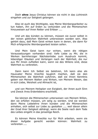 Doch ohne Jesus Christus können sie nicht in das Lichtreich
eingehen und zur Seligkeit gelangen.
Also ist auch das Wichtigste, was Meine Weinbergsarbeiter zu
tun haben, Ihn auf Erden zu verkünden und die Mitmenschen
hinzuweisen auf ihren Retter und Erlöser ....
Und um das künden zu können, müssen sie zuvor selbst in
der reinen göttlichen Wahrheit unterwiesen worden sein. Also
gehört dazu, daß Mein Geist wirken kann in denen, die dann für
Mich erfolgreiche Weinbergsarbeit leisten sollen.
Und Mein Geist kann nur wirken, wenn die nötigen
Voraussetzungen vorhanden sind: tiefe Liebe zu Mir, die in
Werken barmherziger Nächstenliebe zum Ausdruck kommt,
lebendiger Glauben und Verlangen nach der Wahrheit, die nur
aus Mir ihnen zufließen kann, wenn sie des Willens sind, diese
Wahrheit zu verbreiten.
Dann kann Ich Selbst sie belehren, Ich kann also als
Hausvater Meine Knechte tauglich machen, daß sie den
Mitmenschen die Wahrheit zuführen, daß sie ihnen Kenntnis
geben von Meinem Walten und Wirken, von Meinem Wesen, das
in sich Liebe, Weisheit und Allmacht ist,
und von Meinem Heilsplan von Ewigkeit, der ihnen auch Sinn
und Zweck ihres Erdenlebens erschließt.
Sie können die Mitmenschen unterweisen von Meinem Willen,
den sie erfüllen müssen, um selig zu werden. Und sie werden
dann Meine Liebelehre ihnen künden und die Mitmenschen
anhalten, sich selbst zur Liebe zu gestalten .... weil davon allein
der Grad ihrer Seligkeit abhängt, wenn die Seele nach dem Tode
des Leibes eingeht in das jenseitige Reich.
Es können Meine Knechte nur für Mich arbeiten, wenn sie
dieser Aufgabe gerecht werden können: Wahrheit zu
verbreiten ....
 