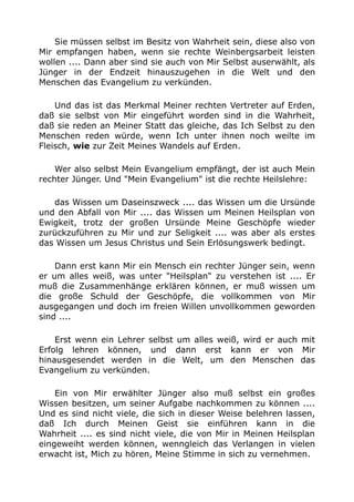 Sie müssen selbst im Besitz von Wahrheit sein, diese also von
Mir empfangen haben, wenn sie rechte Weinbergsarbeit leisten
wollen .... Dann aber sind sie auch von Mir Selbst auserwählt, als
Jünger in der Endzeit hinauszugehen in die Welt und den
Menschen das Evangelium zu verkünden.
Und das ist das Merkmal Meiner rechten Vertreter auf Erden,
daß sie selbst von Mir eingeführt worden sind in die Wahrheit,
daß sie reden an Meiner Statt das gleiche, das Ich Selbst zu den
Menschen reden würde, wenn Ich unter ihnen noch weilte im
Fleisch, wie zur Zeit Meines Wandels auf Erden.
Wer also selbst Mein Evangelium empfängt, der ist auch Mein
rechter Jünger. Und "Mein Evangelium" ist die rechte Heilslehre:
das Wissen um Daseinszweck .... das Wissen um die Ursünde
und den Abfall von Mir .... das Wissen um Meinen Heilsplan von
Ewigkeit, trotz der großen Ursünde Meine Geschöpfe wieder
zurückzuführen zu Mir und zur Seligkeit .... was aber als erstes
das Wissen um Jesus Christus und Sein Erlösungswerk bedingt.
Dann erst kann Mir ein Mensch ein rechter Jünger sein, wenn
er um alles weiß, was unter "Heilsplan" zu verstehen ist .... Er
muß die Zusammenhänge erklären können, er muß wissen um
die große Schuld der Geschöpfe, die vollkommen von Mir
ausgegangen und doch im freien Willen unvollkommen geworden
sind ....
Erst wenn ein Lehrer selbst um alles weiß, wird er auch mit
Erfolg lehren können, und dann erst kann er von Mir
hinausgesendet werden in die Welt, um den Menschen das
Evangelium zu verkünden.
Ein von Mir erwählter Jünger also muß selbst ein großes
Wissen besitzen, um seiner Aufgabe nachkommen zu können ....
Und es sind nicht viele, die sich in dieser Weise belehren lassen,
daß Ich durch Meinen Geist sie einführen kann in die
Wahrheit .... es sind nicht viele, die von Mir in Meinen Heilsplan
eingeweiht werden können, wenngleich das Verlangen in vielen
erwacht ist, Mich zu hören, Meine Stimme in sich zu vernehmen.
 