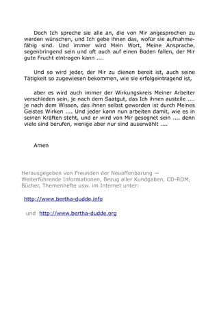 Doch Ich spreche sie alle an, die von Mir angesprochen zu
werden wünschen, und Ich gebe ihnen das, wofür sie aufnahme-
fähig sind. Und immer wird Mein Wort, Meine Ansprache,
segenbringend sein und oft auch auf einen Boden fallen, der Mir
gute Frucht eintragen kann ....
Und so wird jeder, der Mir zu dienen bereit ist, auch seine
Tätigkeit so zugewiesen bekommen, wie sie erfolgeintragend ist,
aber es wird auch immer der Wirkungskreis Meiner Arbeiter
verschieden sein, je nach dem Saatgut, das Ich ihnen austeile ....
je nach dem Wissen, das ihnen selbst geworden ist durch Meines
Geistes Wirken .... Und jeder kann nun arbeiten damit, wie es in
seinen Kräften steht, und er wird von Mir gesegnet sein .... denn
viele sind berufen, wenige aber nur sind auserwählt ....
Amen
Herausgegeben von Freunden der Neuoffenbarung —
Weiterführende Informationen, Bezug aller Kundgaben, CD-ROM,
Bücher, Themenhefte usw. im Internet unter:
http://www.bertha-dudde.info
und http://www.bertha-dudde.org
 