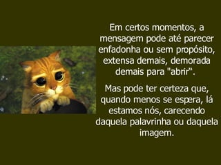 Em certos momentos, a mensagem pode até parecer enfadonha ou sem propósito, extensa demais, demorada demais para "abrir“.  Mas pode ter certeza que, quando menos se espera, lá estamos nós, carecendo daquela palavrinha ou daquela imagem. 