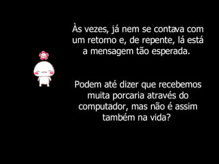 Às vezes, já nem se contava com um retorno e, de repente, lá está a mensagem tão esperada.  Podem até dizer que recebemos muita porcaria através do computador, mas não é assim também na vida?  