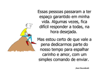 Essas pessoas passaram a ter espaço garantido em minha vida. Algumas vezes, fica difícil responder a todas, na hora desejada.  Mas estou certo de que vale a pena dedicarmos parte do nosso tempo para espalhar carinho e amor, com um simples comando de enviar.  Autor Desconhecido 