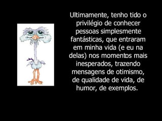 Ultimamente, tenho tido o privilégio de conhecer pessoas simplesmente fantásticas, que entraram em minha vida (e eu na delas) nos momentos mais inesperados, trazendo mensagens de otimismo, de qualidade de vida, de humor, de exemplos.  