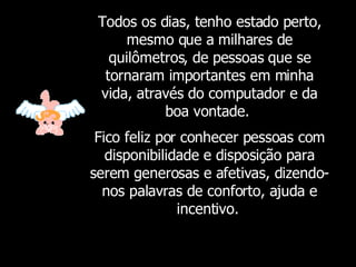 Todos os dias, tenho estado perto, mesmo que a milhares de quilômetros, de pessoas que se tornaram importantes em minha vida, através do computador e da boa vontade.  Fico feliz por conhecer pessoas com disponibilidade e disposição para serem generosas e afetivas, dizendo-nos palavras de conforto, ajuda e incentivo.   