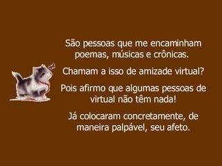 São pessoas que me encaminham poemas, músicas e crônicas.  Chamam a isso de amizade virtual?  Pois afirmo que algumas pessoas de virtual não têm nada! Já colocaram concretamente, de maneira palpável, seu afeto. 