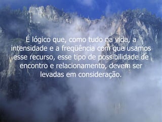 É lógico que, como tudo na vida, a intensidade e a freqüência com que usamos esse recurso, esse tipo de possibilidade de encontro e relacionamento, devem ser levadas em consideração. 