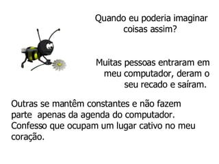 Quando eu poderia imaginar coisas assim?  Muitas pessoas entraram em meu computador, deram o seu recado e saíram.   Outras se mantêm constantes e não fazem  parte  apenas da agenda do computador.  Confesso que ocupam um lugar cativo no meu coração. 