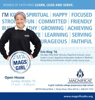 I’M KIND | SPIRITUAL | HAPPY | FOCUSED
STRONG | FUN | COMMITTED | FRIENDLY
BUSY | HEALTHY | GROWING | ACHIEVING
COMPASSIONATE | LEARNING | SERVING
RESPECTFUL | COURAGEOUS | FAITHFUL
WOMEN OF FAITH WHO LEARN, LEAD AND SERVE.
www.magnificaths.org
A girls’ Catholic college-preparatory high school
20770 Hilliard Blvd. | Rocky River, Ohio 44116 | 440.331.1572
Erin King ‘16
Mu Alpha Theta Math Honorary, Magnificat Outreach, Lector,
Student Council, Magnificat Ambassador, Students in Medicine,
Facing History and Ourselves–Student Leader,Varsity Soccer
Open House
Sunday, October 19
11 a.m. – 2:30 p.m.
 