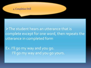 4. Completion Drill
The student hears an utterance that is
complete except for one word, then repeats the
utterance in completed form
Ex. I’ll go my way and you go.
I’ll go my way and you go yours.
 