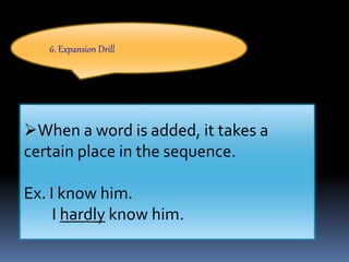 6. Expansion Drill
When a word is added, it takes a
certain place in the sequence.
Ex. I know him.
I hardly know him.
 