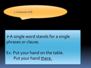 7. Contraction Drill
A single word stands for a single
phrases or clause.
Ex. Put your hand on the table.
Put your hand there.
 