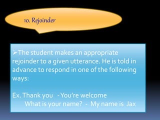 10. Rejoinder
The student makes an appropriate
rejoinder to a given utterance. He is told in
advance to respond in one of the following
ways:
Ex.Thank you -You’re welcome
What is your name? - My name is Jax
 