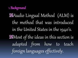 1.Background
Audio Lingual Method (ALM) is
the method that was introduced
in the United States in the 1940’s.
Most of the ideas in this section is
adapted from how to teach
foreign languages effectively.
 