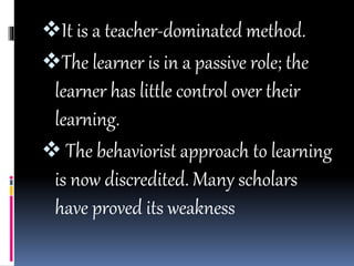 It is a teacher-dominated method.
The learner is in a passive role; the
learner has little control over their
learning.
 The behaviorist approach to learning
is now discredited. Many scholars
have proved its weakness
 