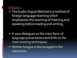 Definition
 TheAudio-lingual Method is a method of
foreign language teaching which
emphasizes the teaching of listening and
speaking before reading and writing.
 It uses dialogues as the main form of
language presentation and drills as the
main training techniques.
 Mother tongue is discouraged in the
classroom.
 