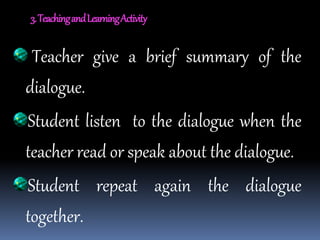 3.TeachingandLearningActivity
Teacher give a brief summary of the
dialogue.
Student listen to the dialogue when the
teacher read or speak about the dialogue.
Student repeat again the dialogue
together.
 