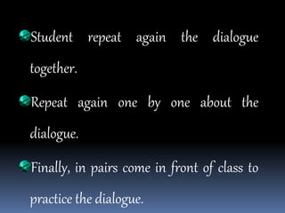 Student repeat again the dialogue
together.
Repeat again one by one about the
dialogue.
Finally, in pairs come in front of class to
practice the dialogue.
 