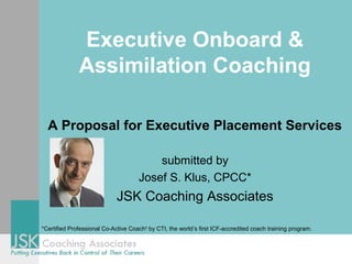 Executive Onboard &
Assimilation Coaching
A Proposal for Executive Placement Services
submitted by
Josef S. Klus, CPCC*
JSK Coaching Associates
*Certified Professional Co-Active Coach®
by CTI, the world’s first ICF-accredited coach training program.
 