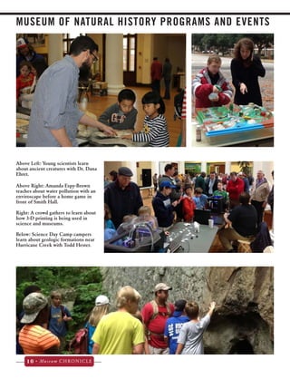 MUSEUM OF NATURAL HISTORY PROGRAMS AND EVENTS 
Above Left: Young scientists learn 
about ancient creatures with Dr. Dana 
Ehret. 
Above Right: Amanda Espy-Brown 
teaches about water pollution with an 
enviroscape before a home game in 
front of Smith Hall. 
Right: A crowd gathers to learn about 
how 3-D printing is being used in 
science and museums. 
Below: Science Day Camp campers 
learn about geologic formations near 
Hurricane Creek with Todd Hester. 
10 • Museum CHRONICLE 
 