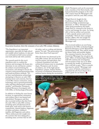 Museum CHRONICLE • 13 
“The Expedition is an important 
opportunity, especially for high-school 
and middle-school students, to take part 
in a real hands-on field science project 
and work side-by-side with scientists. 
The research goals for this year’s 
expedition were to confirm the 
location and investigate the house site; 
determine its size and layout; analyze 
the artifacts recovered during the 
excavations; and attempt to locate the 
cemetery using ground-penetrating radar 
and hand-excavation methods. “So, 
we have rural plantation archaeology, 
attempting to discover an early 19th 
Century home and cemetery, that has 
a Civil War veteran connection, using 
technology such as ground-penetrating 
radar and three-dimensional computer 
models,” said Brandon Thompson, 
Cultural Resources Investigator with 
UA’s Office of Archaeological Research. 
In addition to finding the exact house 
location, its approximate orientation 
and evidence that it was burned and 
demolished, Thompson said they 
also recovered artifacts that date from 
the early 19th to early 20th century, 
including spirit and pharmaceutical 
bottle glass, nails used in the house’s 
construction, charred timbers, fragments 
of dishes and plates, children’s 
marbles, doll fragments and cutlery. 
“These artifacts provide insight into 
the activities that were taking place, 
including many activities that we still 
do today, such as cooking and playing 
games,” he said. “The preservation was 
better than what I had expected.” 
After the home was destroyed in the 
early 20th century, the area had been 
used for pasture and agriculture, but 
a chimney foundation and other 
architectural features were in remarkable 
shape, Thompson said. In terms 
of artifacts, one of the high-school 
Expedition campers, Aislinn Hardin, 
recovered a Confederate Infantryman’s 
uniform button during the excavations, 
which Thompson said can be associated 
with a member of the Davis family, who 
had purchased the property in the mid- 
19th century from the Weissingers and 
occupied it until the early 20th century. 
“Hugh Davis Jr. fought for the 
Confederacy at the Battle of the 
Missionary Ridge in Chattanooga, 
Tennessee, in 1863,” Thompson said. 
“After being wounded in the battle, 
Hugh Davis Jr. returned to the home to 
recover and manage the estate. So, being 
able to find an artifact and associate 
it with a specific person and event is 
remarkable.” Davis Jr. had a younger 
brother, Albert, who also fought for 
the Confederacy as an enlisted man, 
Weissinger said. 
The recovered artifacts are now being 
analyzed at the Office of Archaeological 
Research laboratory at UA’s Moundville 
Archaeological Park. They will be stored 
for future study and possible display. 
The cemetery, however, has not been 
found, but Weissinger has not given up 
hope. Office of Archaeological Research 
staff will continue the investigation 
and excavation of the site in an effort 
to unearth the wealth of information 
that is still left to gain. “This is a puzzle 
that must be solved,” Weissinger said. 
“It’s a piece of history, and history is 
important for all of us to know. It’s a 
perfect guide for our future.” 
Excavation locations show the remnants of an early 19th century chimney. 
Public week participant Perry Daley (left) 
shows Adam Strickland (right) a recently 
excavated artifact. 
 