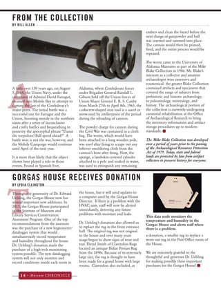FROM THE COLLECTION 
A 
A little over 150 years ago, on August 
5, 1864, the Union Navy, under the 
command of Admiral David Farragut, 
steamed into Mobile Bay to attempt to 
capture the last of the Confederacy’s 
major ports. The initial battle was a 
successful one for Farragut and the 
Union, boosting morale in the northern 
states after a series of inconclusive 
and costly battles and bequeathing to 
posterity the apocryphal phrase “Damn 
the torpedoes! Full speed ahead!” A 
battle won is not the war, however, and 
the Mobile Campaign would continue 
until April of the next year. 
It is more than likely that the object 
shown here played a role in those 
events. Found in Spanish Fort, 
14 • Museum CHRONICLE 
Alabama, where Confederate forces 
under Brigadier General Randall L. 
Gibson held off the Union forces of 
Union Major General E. R. S. Canby 
from March 27th to April 8th, 1965, the 
corkscrew-shaped iron tool is a search or 
worm used by artillerymen of the period 
during the reloading of cannon. 
The powder charge for cannon during 
the Civil War was contained in a cloth 
bag. The worm, which would have 
been attached to a long wooden pole, 
was used after firing to scrape out any 
leftover smoldering cloth from the 
cannon’s bore after firing. Next, the 
sponge, a lambskin-covered cylinder 
attached to a pole and soaked in water, 
was used to extinguish any remaining 
embers and clean the barrel before the 
next charge of gunpowder and ball 
was inserted and rammed into place. 
The cannon would then be primed, 
fired, and the entire process would be 
repeated. 
The worm came to the University of 
Alabama Museums as part of the Mike 
Blake Collection in 1986. Mr. Blake’s 
interests as a collector and amateur 
archaeologist were extensive and 
ecumenical: the greater Blake Collection 
contained artifacts and specimens that 
covered the range of subjects from 
prehistoric and historic archaeology, 
to paleontology, mineralogy, and 
history. The archaeological portion of 
the collection is currently undergoing 
curatorial rehabilitation at the Office 
of Archaeological Research to bring 
the inventory information and artifact 
storage procedures up to modern 
standards. 
BY BILL ALLEN 
TThrough the generosity of Dr. Edward 
Uehling, the Gorgas House now has 
several important new additions. In 
2013, the Gorgas House participated 
in the Institute of Museum and 
Library Services Conservarion 
Assesment Program. One of the top 
recommendations from the assessors 
was the purchase of a new hygrometer/ 
datalogger system that would 
simultaneously record temperature 
and humidity throughout the house. 
Dr. Uehling’s donation made the 
purchase of a high-tech monitoring 
system possible. The new datalogging 
system will not only monitor and 
record conditions inside each room in 
the house, but it will send updates to 
a computer used by the Gorgas House 
Director. If there is a problem with the 
HVAC unit, staff will now be alerted 
immediately, deterring any future 
problems with moisture and leaks. 
Dr. Uehling’s donation also allowed us 
to replace the rug in the front entrance 
hall. The original rug was not original 
to the house and over many years 
usage began to show signs of wear and 
tear. David Smith of Clarendon Rugs 
located an antique Bidjar Persian Rug 
from the 1890s. Because of its extremely 
large size, the rug is thought to have 
been made for a grand home with large 
rooms. Clarendon also included, as 
a donation, a smaller rug to replace a 
worn out rug in the Post Office room of 
the House. 
We are extremely grateful to the 
thoughtful and generous Dr. Uehling 
for making possible these important 
purchases for the Gorgas House! 
GORGAS HOUSE RECEIVES DONATION 
BY LYDIA ELLINGTON 
The Mike Blake Collection was developed 
over a period of years prior to the passing 
of the Archaeological Resources Protection 
Act of 1979. Today, state and federal 
lands are protected by law from artifact 
collectors to preserve history for everyone. 
This data node monitors the 
temperature and humidity in the 
Gorgas House and alerts staff when 
there is a problem. 
 