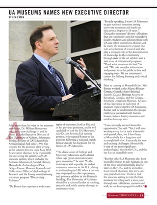 UA MUSEUMS NAMES NEW EXECUTIVE DIRECTOR 
Figure 2. 
BY KIM EATON 
Museum CHRONICLE • 15 
AAfter more than 26 years in the museum 
profession, Dr. William Bomar was 
ready for a new challenge — and he 
found it as the Executive Director of 
The University of Alabama Museums. 
Bomar, director of UA’s Moundville 
Archaeological Park since 1998, was 
selected for the position after serving 
as the interim director since May 2013. 
As executive director, he is responsible 
for overseeing the activities of UA’s 
museum system, which includes the 
Alabama Museum of Natural History, 
Moundville Archaeological Park, 
Gorgas House, Museum Research and 
Collections, Office of Archaeological 
Research and the Emmy award-winning 
television program “Discovering 
Alabama.” 
“Dr. Bomar has experience with many 
types of museums, both at UA and 
in his previous positions, and is well 
qualified to lead the UA Museums,” 
said Dr. Joe Benson, UA interim 
provost, who named Bomar to the 
position following a national search. 
Bomar already has big plans for the 
future of UA’s Museums. 
“The Association of College and 
University Museums and Galleries 
often says ‘great universities have 
great museums,’” he said. “As the 
institution with arguably the oldest 
university museum in the U.S., dating 
to its founding in 1831 when a curator 
was employed to collect specimens 
and produce exhibits in the Rotunda 
building, The University of Alabama 
should be a national leader in teaching, 
research and public service through its 
museum system. 
“Broadly speaking, I want UA Museums 
to gain national notoriety among 
university museums and triple our 
educational impact in 10 years.” 
Citing the museums’ diverse collections 
that are commonly used for research by 
faculty, students and scholars from both 
UA and other institutions, Bomar said 
he wants the museums to expand that 
role as facilitators of research and also 
play a stronger role in the dissemination 
of knowledge to the community 
through state-of-the-art exhibits and a 
vast array of educational programs. 
“That’s what museums do best,” he 
said. “We take complex information 
and present it to the public in fun and 
engaging ways. We are community 
centers for lifelong learning and critical 
thinking.” 
Prior to coming to Moundville in 1998, 
Bomar worked at the Atlanta History 
Center, Nebraska State Historical 
Society, Coastal Heritage Society in 
Savannah, Georgia, and the Georgia 
Southern University Museum. Because 
of his experience in each type of 
museum represented by UA Museums, 
Bomar said he understands the unique 
challenges associated with historic 
houses, natural history museums and 
outdoor heritage sites. 
“I am extremely excited about this 
opportunity,” he said. “Yes, I will miss 
working every day at such a beautiful 
and special place, but I have been 
at Moundville for a long time and 
accomplished a lot. I am ready for new 
and exciting challenges. Moundville 
is one of the most significant 
archaeological sites in the U.S., and the 
site has an incredible story. 
“But the other UA Museums also have 
incredible stories to tell. Alabama is one 
of the most environmentally diverse 
states in the U.S., and its incredible 
fossil record illustrates this story over 
vast periods of time. I believe that 
the museum setting is truly the best 
medium for telling such a story, and, 
through our collections, curators and 
staff, we are best equipped to tell it.” 
 