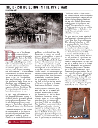 THE DRISH BUILDING IN THE CIVIL WAR 
DDr. John Drish, one of Tuscaloosa’s 
earliest settlers, was a prominent 
physician and contractor beginning in 
the 1820s until his death in the 1860s. 
His skilled force of slave craftsmen was 
responsible for building many of the 
City’s and The University of Alabama’s 
structures. One such construction 
included the aptly named Drish 
Building, a two story brick building 
that stood on Block 15 in the northwest 
corner of Broad (University Avenue) 
and Market (Greensboro Avenue) 
Streets. In 1861, the Drish Building, 
along with Washington Hall, a hotel 
that stood across Market Street, and an 
abandoned paper mill located at the 
base of the hill below Block 15 were 
requisitioned by the Confederate War 
Department as possible locations to 
house Union prisoners of war. 
In 1862, Union soldiers captured at 
Bull Run and Shiloh were brought to 
the Drish Building along with political 
prisoners from east Tennessee. These 
included a judge and former senator 
opposed to the rebellion who declined 
to pledge allegiance to the Confederacy. 
Thousands of prisoners of war awaited 
exchange or parole in Tuscaloosa in 
prison conditions that lacked much 
in the way of comfort or hygiene. 
Conditions were described in diaries 
16 • Museum CHRONICLE 
and letters to the United States War 
Department by escaped and paroled 
prisoners who complained of cramped, 
filthy conditions. One escapee from 
the Drish Building recalled with disgust 
that over 300 prisoners were forced to 
use a “sink” or privy located only 30 
feet from a well—their only source of 
drinking water. To make matters worse, 
many of the prisoners suffered from 
chronic diarrhea exacerbated by meager 
rations consisting of often spoiled meat 
and cornbread made from coarse meal 
that included ground cobs. During 
the archaeological investigations of 
the Bank of the State site, the remains 
of the privy were found in the exact 
location described by the prisoner. 
Although escapes did happen, they 
were likely few and far between and 
prisoners were forced to deal with 
the deprivations of a war torn South. 
To augment their meager rations, 
prisoners sought any means to obtain 
more food. One newspaper article 
from June 15, 1862 and printed in the 
New York Times points to an incident 
that likely arose from the prisoners’ 
ingenuity at finding resources to aid 
in sustaining themselves. On the first 
floor of the Drish Building was an old 
printing press. Somehow the prisoners 
managed to gain access to the press and 
trays of type and began counterfeiting 
Confederate currency. Since currency 
was hard to come by, numerous regional 
mints maintained their own presses and 
telling real Confederate dollars from 
fake was often difficult. The prisoners 
took advantage of this dilemma and 
printed “shinplasters”, as the currency 
of the day was known, in a sum totaling 
about $300. Some of the lead type was 
found while excavating the features 
behind the building. 
The most notorious person associated 
with Tuscaloosa’s prisons was Captain 
Henry Wirz. Born Heinrich Hartmann 
Wirz in Zurich Switzerland in 1823, 
he immigrated to the United States 
in 1849 and practiced as a weaver 
in Massachusetts before moving to 
Kentucky to become a doctor’s assistant, 
and then onto Louisiana. In 1861, 
he enlisted in the Fourth Louisiana 
Infantry rising swiftly through the ranks 
and was promoted to captain after the 
Battle of Seven Pines in 1862. He lost 
the use of his right arm in the battle and 
was sent to work on the staff of General 
John H. Winder who was in charge of 
the prisoner of war camps. Wirz was 
sent to the Tuscaloosa prisons where 
the prisoners’ accounts indicate that he 
was a harsh disciplinarian with eccentric 
personality traits. Sergeant Douglas W. 
Marsh of Company D of the 8th Iowa 
Volunteers recalled that in Tuscaloosa, 
“The first command I ever heard 
[Wirz] give was to the guard: ‘Bayonet 
the first G—d d—d Yankee that 
BY MATTHEW GAGE 
 