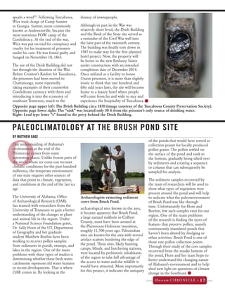 Opposite page upper left: The Drish Building circa 1870 (image courtesy of the Tuscaloosa County Preservation Society). 
Opposite page lower right: The “sink” was located only 30 ft from the prisoner’s only source of drinking water. 
Right: Lead type letter “s” found in the privy behind the Drish Building. 
O 
Museum CHRONICLE • 17 
speaks a word’”. Following Tuscaloosa, 
Wirz took charge of Camp Sumter 
in Georgia. Sumter, more commonly 
known as Andersonville, became the 
most notorious POW camp of the 
Confederacy. At the end of the war, 
Wirz was put on trial for conspiracy and 
cruelty for his treatment of prisoners 
under his care. He was found guilty and 
hanged on November 10, 1865. 
The use of the Drish Building did not 
last through the duration of the War. 
Before Croxton’s Raiders hit Tuscaloosa, 
the prisoners had been moved to 
Chattanooga, some reportedly 
taking examples of their counterfeit 
Confederate currency with them and 
introducing it into the economy of 
southeast Tennessee, much to the 
dismay of townspeople. 
Although its part in the War was 
relatively short lived, the Drish Building 
and the Bank of the State site served as 
a reminder of the Civil War well into 
the later part of the twentieth century. 
The building was finally torn down in 
1987 to make way for the first planned 
hotel project. Now, the property will 
be home to the new Embassy Suites 
under construction with an intended 
completion date of December 2014. 
Once utilized as a facility to house 
Union prisoners, it is more than slightly 
ironic to think that one hundred and 
fifty odd years later, the site will become 
home to a luxury hotel where people 
will come from far and wide to stay and 
experience the hospitality of Tuscaloosa. 
PALEOCLIMATOLOGY AT THE BRUSH POND SITE 
BY MATTHEW GAGE 
Our understanding of Alabama’s 
environment at the end of the 
Pleistocene comes from some 
interesting places. Unlike frozen parts of 
the world where ice cores can recount 
climatic conditions for the past hundred 
millennia, the temperate environment 
of our state requires other sources of 
data that point to climate, vegetation, 
and conditions at the end of the last ice 
age. 
The University of Alabama, Office 
of Archaeological Research (OAR) 
has teamed with researchers from the 
University of Tennessee to gain a better 
archaeological sites known in the area, 
understanding of the changes in plant 
it became apparent that Brush Pond, 
and animal life in the region. Under 
a large natural sinkhole in Colbert 
a National Science Foundation grant, 
County, must have been around at 
Dr. Sally Horn of the UT, Department 
the Pleistocene-Holocene transition, 
of Geography and her graduate 
roughly 11,700 years ago. Paleoindian 
student Matthew Boehm have been 
sites are known for the area with several 
working to recover pollen samples 
artifact scatters bordering the edge of 
from sediments in ponds, swamps, and 
the pond. These sites, likely hunting 
lakes in the region. One of the main 
camps, blinds, and butchering stations, 
problems with these types of studies is 
were located by prehistoric inhabitants 
determining whether these fresh water 
of the region to take full advantage of 
catchments represent old water features 
the access to water and the wildlife it 
or recent developments. That is where 
would have attracted. More importantly 
OAR comes in. By looking at the 
for this project, it indicates the antiquity 
of the ponds that would have served as 
collection points for locally produced 
pollen grains. The pollen settled on 
the surface of the pond and sank to 
the bottom, gradually being silted over 
by sediments and creating a sequence 
or column that can subsequently be 
sampled for analysis. 
The sediment samples recovered by 
the team of researchers will be used to 
show what types of vegetation were 
present around the pond and will help 
to indicate what the paleoenvironment 
of Brush Pond was like through 
time. Unfortunately for Horn and 
Boehm, few such samples exist for our 
region. One of the main problems 
of the research is finding the types of 
features that preserve pollen, namely 
continuously inundated ponds that 
haven’t been altered by dredging or 
other activities. Brush Pond is one of 
those rare pollen collection points. 
Through their study of the core samples 
recovered from the mucky bottom of 
the pond, Horn and her team hope to 
better understand the changing nature 
of Alabama’s environment and to help 
shed new light on questions of climate 
change in the Southeast. 
Archaeologists extracting sediment 
cores from Brush Pond. 
 