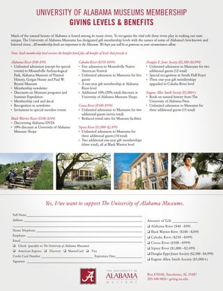 UNIVERSITY OF ALABAMA MUSEUMS MEMBERSHIP 
GIVING LEVELS & BENEFITS 
Much of the natural beauty of Alabama is found among its many rivers. To recognize the vital role these rivers play in making our state 
unique, The University of Alabama Museums has designated gift membership levels with the names of some of Alabama’s best-known and 
beloved rivers. All membership levels are important to the Museum. We hope you will be as generous as your circumstances allow. 
Note: Each membership level receives the benefits listed plus all benefits of levels that precede it. 
Alabama River ($40–$99) 
• Unlimited admission (except for special 
events) to Moundville Archaeological 
Park, Alabama Museum of Natural 
History, Gorgas House and Paul W. 
Bryant Museum 
• Membership newsletter 
• Discounts on Museum programs and 
Summer Expedition 
• Membership card and decal 
• Recognition in newsletter 
• Invitations to special member events 
Black Warrior River ($100–$249) 
• Discovering Alabama DVDs 
• 10% discount at University of Alabama 
Museum Shops 
Cahaba River ($250–$499) 
• Free admission to Moundville Native 
American Festival 
• Unlimited admission to Museums for five 
guests 
• A one-year gift membership at Alabama 
River level 
• Additional 10% (20% total) discount at 
University of Alabama Museum Shops 
Coosa River ($500–$999) 
• Unlimited admission to Museums for two 
additional guests (seven total) 
• Reduced rental rates for Museum facilities 
Sipsey River ($1,000–$2,499) 
• Unlimited admission to Museums for 
three additional guests (10 total) 
• Two additional one-year gift memberships 
(three total), all at Black Warrior level 
Yes, I/we want to support The University of Alabama Museums. 
Amount of Gift ______________ 
❑ Alabama River ($40 –$99) 
❑ Black Warrior River ($100 –$249) 
❑ Cahaba River ($250 –$499) 
❑ Coosa River ($500 –$999) 
❑ Sipsey River ($1,000 –$2,499) 
❑ Douglas Epps Jones Society ($2,500 –$4,999) 
❑ Eugene Allen Smith Society ($5,000+) 
Box 870340, Tuscaloosa, AL 35487 
205-348-9826 • giving.ua.edu 
Full Name__________________________________________________________________________ 
Address____________________________________________________________________________ 
__________________________________________________________________________________ 
Home Telephone____________________________________________________________________ 
Employer_ _________________________________________________________________________ 
Email______________________________________________________________________________ 
 Check (payable to The University of Alabama Museums) 
 American Express  Discover  MasterCard  Visa 
Credit Card Number__________________________________ Expiration Date__________________ 
Signature __________________________________________________________________________ 
Douglas E. Jones Society ($2,500–$4,999) 
• Unlimited admission to Museums for two 
additional guests (12 total) 
• Special recognition in Smith Hall Foyer 
• Three one-year gift memberships 
upgraded to Cahaba River level 
Eugene Allen Smith Society ($5,000+) 
• Book on natural history from The 
University of Alabama Press 
• Unlimited admission to Museums for 
three additional guests (15 total) 
 