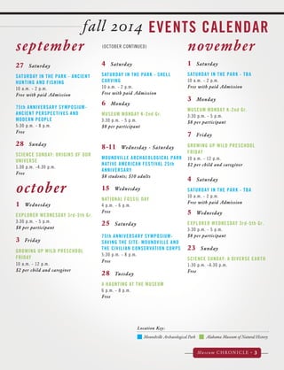 fall 2014 EVENTS CALENDAR 
Moundville Archaeological Park Alabama Museum of Natural History 
Museum CHRONICLE • 3 
Location Key: 
september 
october 
(OCTOBER CONTINUED) november 
27 Saturday 
SATURDAY IN THE PARK - ANCIENT 
HUNTING AND FISHING 
10 a.m. - 2 p.m. 
Free with paid Admission 
75th ANNIVERSARY SYMPOSIUM-ANCIENT 
PERSPECTIVES AND 
MODERN PEOPLE 
5:30 p.m. - 8 p.m. 
Free 
28 Sunday 
SCIENCE SUNDAY: ORIGINS OF OUR 
UNIVERSE 
1:30 p.m. -4:30 p.m. 
Free 
1 Wednesday 
EXPLORER WEDNESDAY 3rd-5th Gr. 
3:30 p.m. - 5 p.m. 
$8 per participant 
3 Friday 
GROWING UP WILD PRESCHOOL 
FRIDAY 
10 a.m. - 12 p.m. 
$2 per child and caregiver 
1 Saturday 
SATURDAY IN THE PARK - TBA 
10 a.m. - 2 p.m. 
Free with paid Admission 
3 Monday 
MUSEUM MONDAY K-2nd Gr. 
3:30 p.m. - 5 p.m. 
$8 per participant 
7 Friday 
GROWING UP WILD PRESCHOOL 
FRIDAY 
10 a.m. - 12 p.m. 
$2 per child and caregiver 
4 Saturday 
SATURDAY IN THE PARK - TBA 
10 a.m. - 2 p.m. 
Free with paid Admission 
5 Wednesday 
EXPLORER WEDNESDAY 3rd-5th Gr. 
3:30 p.m. - 5 p.m. 
$8 per participant 
23 Sunday 
SCIENCE SUNDAY: A DIVERSE EARTH 
1:30 p.m. -4:30 p.m. 
Free 
4 Saturday 
SATURDAY IN THE PARK - SHELL 
CARVING 
10 a.m. - 2 p.m. 
Free with paid Admission 
6 Monday 
MUSEUM MONDAY K-2nd Gr. 
3:30 p.m. - 5 p.m. 
$8 per participant 
8-11 Wednesday - Saturday 
MOUNDVILLE ARCHAEOLOGICAL PARK 
NATIVE AMERICAN FESTIVAL 25th 
ANNIVERSARY 
$8 students; $10 adults 
15 Wednesday 
NATIONAL FOSSIL DAY 
4 p.m. - 6 p.m. 
Free 
25 Saturday 
75th ANNIVERSARY SYMPOSIUM-SAVING 
THE SITE: MOUNDVILLE AND 
THE CIVILIAN CONSERVATION CORPS 
5:30 p.m. - 8 p.m. 
Free 
28 Tuesday 
A HAUNTING AT THE MUSEUM 
6 p.m. - 8 p.m. 
Free 
 