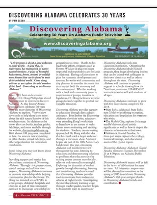 DISCOVERING ALABAMA CELEBRATES 30 YEARS 
BY PAM SLOAN 
“This program is about a land unknown 
to many people. A land that, in 
many ways, has maintained its native 
natural wonders; A place of bountiful 
backcountry, forests, streams & wildlife 
more diverse than can be found in most 
of the inhabited world. Come along 
with me as we explore the wild wonders 
of this land. Come along as we discover 
Alabama.” 
Since 1985, host and executive 
producer Dr. Doug Phillips has shared 
this invitation to viewers to discover 
Alabama. As this Emmy®Award-winning 
8 • Museum CHRONICLE 
Discovering Alabama tools into 
classroom instruction. Observing the 
Discovering Alabama Model School 
program, they began developing lessons 
that can be shared with colleagues in 
their own districts as well as others 
throughout the state. Discovering 
Alabama will continue to provide 
support to schools showing how the 
“hands-on, minds-on, HEARTS-IN” 
instruction works well with students of 
all ages. 
Discovering Alabama continues to grow 
with five more shows completed for 
2014. 
zzState Parks, Alabama’s State Parks 
turn 75 this year offering recreation, 
education and inspiration for everyone 
who visits. 
zzThe Marble City, explores Sylacauga 
marble’s historical and artistic 
significance as well as how it shaped the 
character of residents in that town. 
zzAlabama’s Coastal Paradise, A 
three-part series explores the ecology, 
historical heritage, and educational 
assets of the coastal region. 
Discovering Alabama: Alabama’s Coastal 
Paradise premieres Tuesday, November 
25 at 8:00 p.m. on Alabama Public 
Television. 
Discovering Alabama’s impact will be felt 
in the hearts of Alabamians for years 
to come. A University campus event 
will be planned for sometime in the 
spring of 2015 to celebrate Discovering 
Alabama’s 30th year and give thanks 
to Discovering Alabama friends and 
contributors. 
S 
show celebrates 30 years 
there are more elements of Discovering 
Alabama to explore. Viewers now 
have tools to help them learn more 
about the rich natural history of this 
wondrous state. In addition to the 
shows there are books, teacher guides, 
field trips, and more available through 
the website, discoveringalabama.org. 
With almost 100 programs completed 
to date, the series is now expanding 
to offer eBooks, virtual field trips, and 
other opportunities for curriculum 
enrichment. 
Some things you may not know about 
Discovering Alabama: 
Providing support and service has 
always been a mission of Discovering 
Alabama. Through civic presentations, 
special outings and collaborative 
projects, Discovering Alabama continues 
to promote stewardship while helping 
communities plan for the future. Dr. 
Doug has donated sets of DVDs to 
scout groups, children’s hospitals and 
churches as part of this community 
outreach to encourage stewardship in 
generations to come. Thanks to his 
leadership efforts, programs such as 
Forever Wild are in place to insure 
respectful and responsible care for lands 
in Alabama. During collaborations to 
plan for economic development and 
tourism, he works with community and 
city planners to consider decisions that 
may impact both the economy and 
the environment. Whether working 
with school and community projects, 
environmental groups, foresters or 
legislators, Dr. Doug facilitates ways for 
groups to work together to protect our 
valuable resources. 
Discovering Alabama provides support 
to education through direct school 
assistance. Even before the Discovering 
Alabama television series, educators 
were attending Doug’s workshops 
to learn how to use nature to make 
classes more motivating and exciting 
for students. Teachers, on one outing, 
approached Dr. Doug with the idea 
that he could reach a larger audience 
through a television show. And so it 
began. As part of the 30th Anniversary 
Celebration this year, Discovering 
Alabama staff members traveled 
throughout the state, listening to 
educators and demonstrating solutions 
to problems that educators face by 
making course content more locally 
relevant and personally meaningful. 
Exploring the dynamics of student 
growth through discovering, learning 
and contributing, teachers learned 
that Discovering Alabama provides 
tools to motivate their students to 
achieve at higher levels. Investigating 
the interdisciplinary learning scope 
through teacher guides, teachers began 
to brainstorm ways to incorporate 
 
