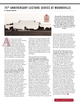 75TH ANNIVERSARY LECTURE SERIES AT MOUNDVILLE 
BY AMANDA MORROW 
Museum CHRONICLE • 9 
A 
strives to preserve and revive much of 
the old Choctaw culture and traditions. 
Each of these panelists will present 
their tribe’s origin stories and briefly 
discuss how Moundville fits in those 
viewpoints. Afterwards, a moderator-led 
discussion examines the position tribal 
entities take regarding research about 
the site, the resulting interpretations and 
how they are presented to park visitors. 
The final part of the lecture series, 
“Saving the Site: Moundville and the 
Civilian Conservation Corps” will be 
held Saturday, October 25 at 5:30 
p.m. at Moundville’s Nelson B. Jones 
Conference Center. Robert Pasquill, 
Jr., an archaeologist with the U.S. 
Forest Service and author of the 
book, The Civilian Conservation Corps 
in Alabama, 1933 – 1942, is an expert 
on the CCC and will discuss their 
instrumental role in preserving and 
developing the Moundville site as a 
public park and museum. During the 
Great Depression, President Franklin D. 
Roosevelt enacted the Works Progress 
Administration to alleviate some of the 
widespread unemployment facing our 
country’s citizens. The CCC was born 
out of this movement and without 
their preservation efforts, invaluable 
information about Moundville, and 
possibly the site itself, could have been 
destroyed. As part of his presentation, 
Pasquill will set up a display featuring 
CCC memorabilia including buttons, 
banners and other historic items. Before 
and after his lecture, audience members 
can speak personally with Mr. Pasquill 
and examine his artifacts. 
As a part of the year-long 75th 
anniversary celebration of the opening 
of the Jones Museum in 1939, 
Moundville Archaeological Park in 
conjunction with a grant funded by 
the Alabama Humanities Foundation 
will host a series of scholarly lectures 
this fall. The lectures will present the 
Moundville site from several different 
scholarly viewpoints and will allow 
visitors to come away with a deeper 
understanding of Moundville culture 
and its significance to people today. 
Drs. Vincas Steponaitis (University 
of North Carolina, Chapel Hill) and 
Kent Reilly (Texas State University, 
San Marcos) are nationally recognized 
as Moundville experts. They are 
the featured presenters for the first 
speaking engagement, “Archaeology 
and Art: Understanding Moundville 
through Different Disciplines” slated 
for 11 a.m. on September 20 at the 
park’s riverside conference center. 
Steponaitis will deliver the first 45 
minute lecture, a discussion of the 
history of archaeological investigations 
at Moundville and an examination 
of how scientific techniques have 
changed over time to refine and increase 
our knowledge of the Moundville 
people. Afterwards, Reilly will present 
recent findings in the iconography 
of Moundville art. By combining 
perspectives and methodologies 
from disciplines such as archaeology, 
folklore, ethnology and art history 
to study symbols found on objects, 
scholars have learned much about the 
cosmology of the Moundville people. 
One object to be discussed will be the 
Willoughby Disk, a stone palette from 
Moundville currently on display in 
the recently renovated museum. Dr. 
Reilly served as the curator for the new 
exhibit, and so will also relate how the 
study of iconography affected the new 
interpretations of Moundville’s art and 
ideologies. 
The second lecture in the series, 
“Ancient Perspectives and Modern 
People: Moundville and Southeastern 
Indian Tribes,” is scheduled for 5:30 
p.m. on September 27, 2014, at the 
Jones Archaeological Museum. This 
program consists of short presentations 
by Tribal Historic Preservation Officers 
(THPOs) from three tribes followed 
by a moderated panel discussion with 
these representatives. These THPOs, 
Robert Thrower, LaDonna Brown 
and Dr. Ian Thompson, will discuss 
how Moundville is an integral part of 
their individual tribal stories. Robert 
Thrower, a traditional practitioner and 
THPO for the Poarch Band of Creek 
Indians was instrumental in creating 
the Poarch Creek Cultural Museum 
located on reservation lands near 
Atmore, Alabama. LaDonna Brown, 
THPO for the Chickasaw Nation, and 
member of the Raccoon Clan, brings 
great knowledge and insight about her 
tribal history. Dr. Ian Thompson serves 
as the Choctaw Nation’s THPO and 
Tribal Archaeologist. In that capacity, he 
Moundville Archaeological Park 
received a grant from the Alabama 
Humanites Foundation to fund 
this lecture series in celebration of 
the 75th Anniversary of the Jones 
Archaeological Museum, which 
opened in 1939. Events are scheduled 
throughout the fall and are free of 
charge! 
 