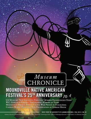 Museum 
CHRONICLE 
MOUNDVILLE NATIVE AMERICAN 
FESTIVAL’S 25TH ANNIVERSARY pg. 4 
UA Museums’ New Executive Director • Summer Paleontology Finds 
W.C. Gorgas in Panama • Discovering Alabama 30 Years 
Moundville Speaker Series • A Civil War Prison in Tuscaloosa 
Cannon Worm • Donation Aids Preservation of Gorgas House 
NEWS FROM THE UNIVERSITY OF ALABAMA MUSEUMS • FALL 2014 • NO. 48 
Alabama Museum of Natural History • Discovering Alabama • Moundville Archaeological Park • Office of Archaeological Research • Gorgas House • UA Museum Collections 
 