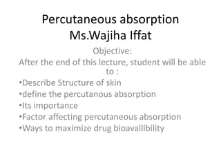 Percutaneous absorption
Ms.Wajiha Iffat
Objective:
After the end of this lecture, student will be able
to :
•Describe Structure of skin
•define the percutanous absorption
•Its importance
•Factor affecting percutaneous absorption
•Ways to maximize drug bioavailibility
 