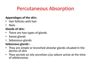 Percutaneous Absorption
Appendages of the skin:
• Hair follicles with hair
• Nails
Glands of skin:
• There are two types of glands
• Sweat glands
• Sebaceous glands
Sebaceous glands :
• They are simple or branched alveolar glands situated in the
dermis of skin
• They secrete an oily secretion c/as sebum active at the time
of adolescense.
 
