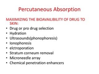 Percutaneous Absorption
MAXIMIZING THE BIOAVAILIBILITY OF DRUG TO
SKIN:
• Drug or pro drug selection
• Hydration
• Ultrasounds(phonophoresis)
• Ionophoresis
• elctroporation
• Stratum corneum removal
• Microneedle array
• Chemical penetration enhancers
 